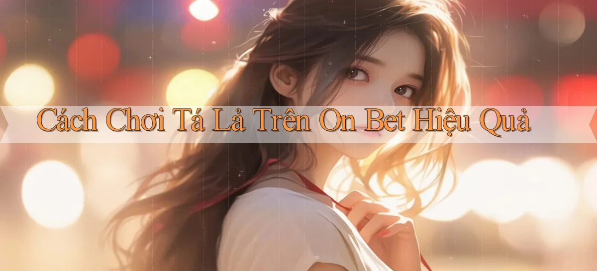 cách chơi tá lả trên on bet hiệu quả