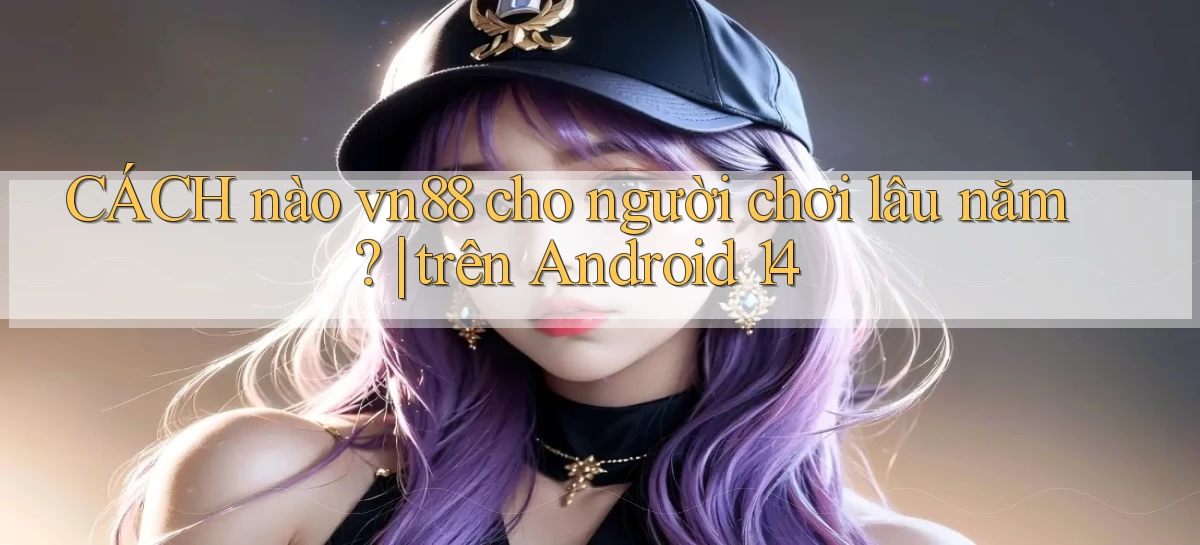CÁCH nào vn88 cho người chơi lâu năm trên Android 14