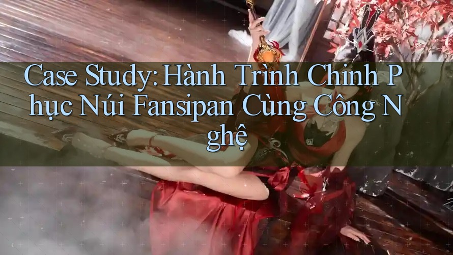 Case Study: Hành Trình Chinh Phục Núi Fansipan Cùng Công Nghệ