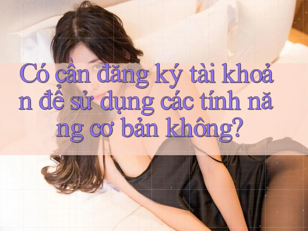 Có cần đăng ký tài khoản để sử dụng các tính năng cơ bản không? Có cần đăng ký tài khoản để sử dụng các tính năng cơ bản không?