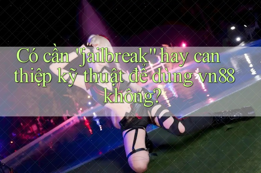 Có cần “jailbreak” hay can thiệp kỹ thuật để dùng vn88 không?