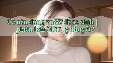 Có nên dùng vn88 để so sánh phiên bản 2027, lý thuyết