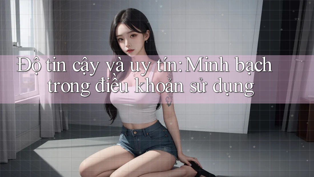 Độ tin cậy và uy tín: Minh bạch trong điều khoản sử dụng