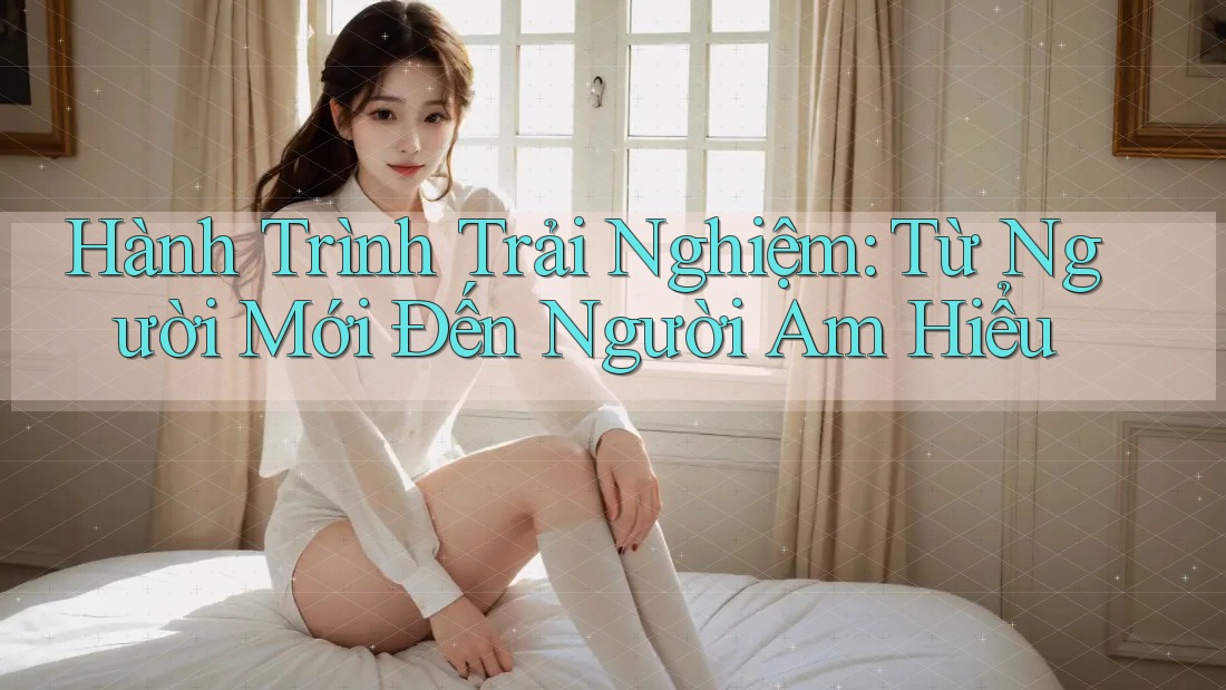 Hành Trình Trải Nghiệm: Từ Người Mới Đến Người Am Hiểu Hành Trình Trải Nghiệm: Từ Người Mới Đến Người Am Hiểu