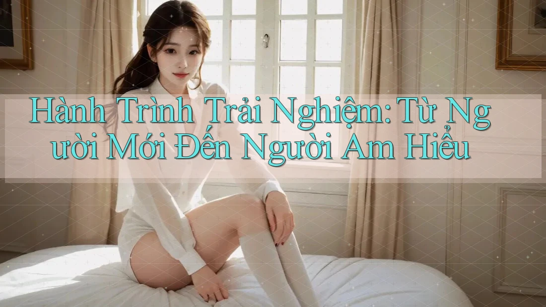 Hành Trình Trải Nghiệm: Từ Người Mới Đến Người Am Hiểu Hành Trình Trải Nghiệm: Từ Người Mới Đến Người Am Hiểu