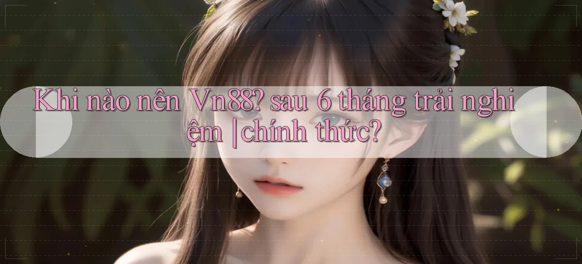 Khi nào nên Vn88 sau 6 tháng trải nghiệm chính thức