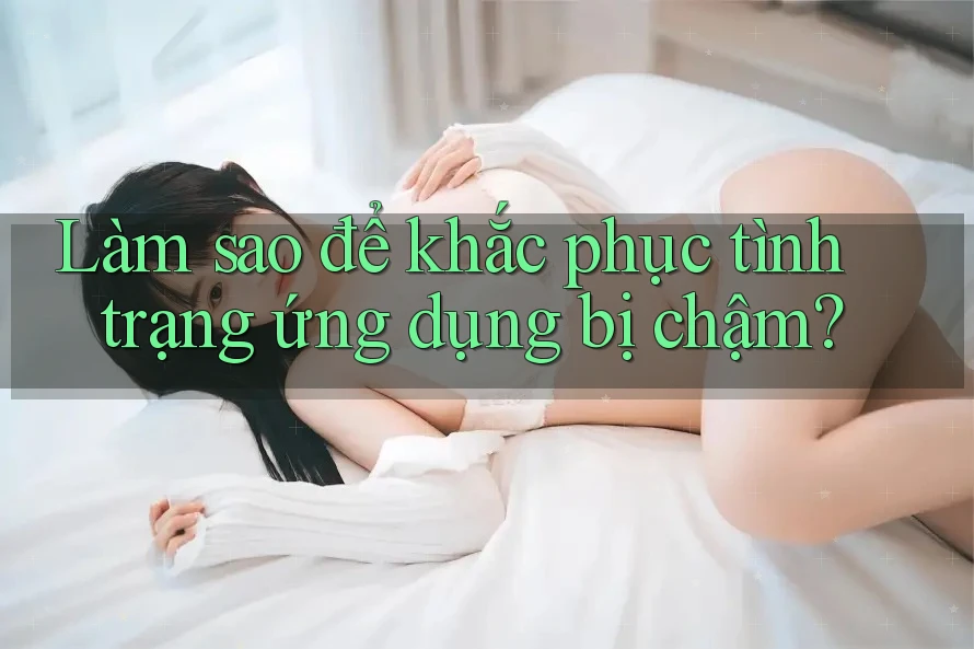 Làm sao để khắc phục tình trạng ứng dụng bị chậm?