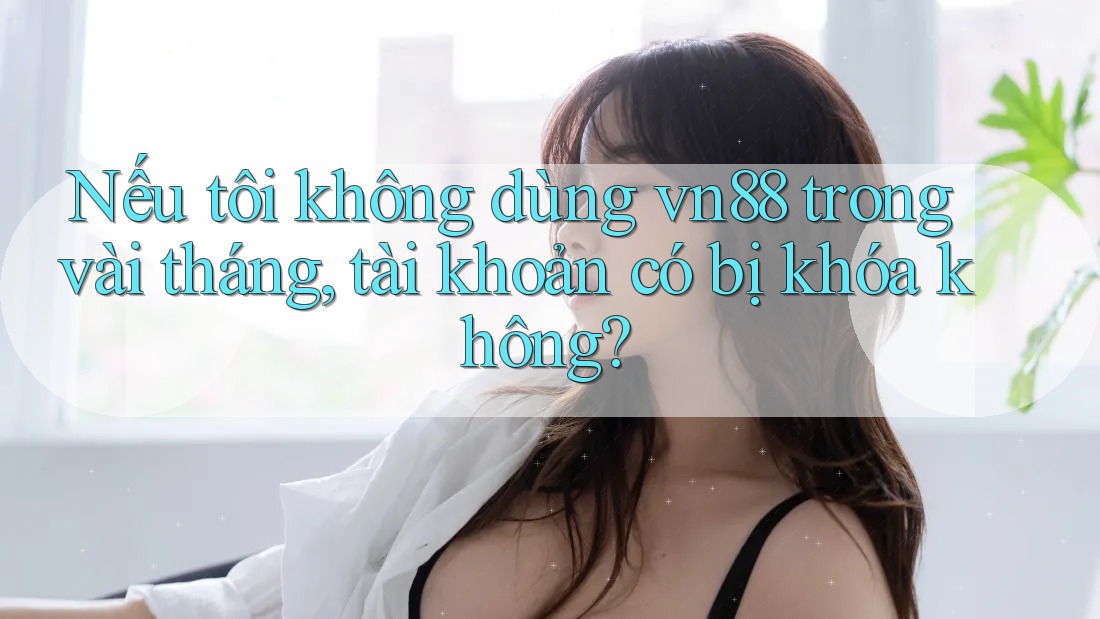 Nếu tôi không dùng vn88 trong vài tháng, tài khoản có bị khóa không? Nếu tôi không dùng vn88 trong vài tháng, tài khoản có bị khóa không?