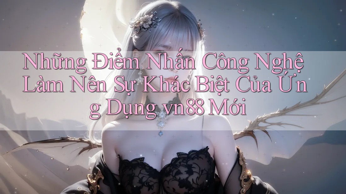 Những Điểm Nhấn Công Nghệ Làm Nên Sự Khác Biệt Của Ứng Dụng vn88 Mới