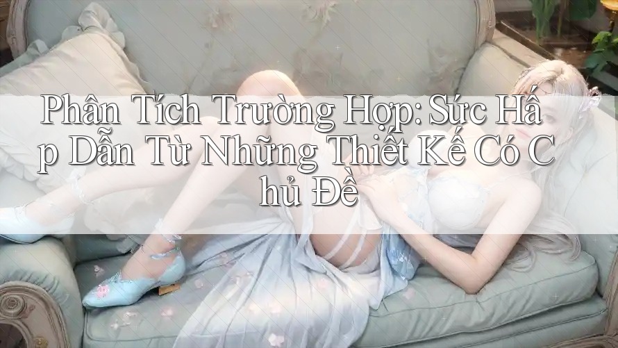 Phân Tích Trường Hợp: Sức Hấp Dẫn Từ Những Thiết Kế Có Chủ Đề
