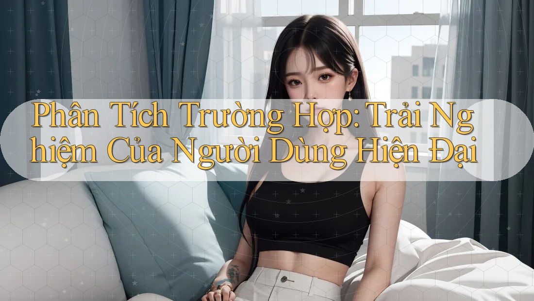 Phân Tích Trường Hợp: Trải Nghiệm Của Người Dùng Hiện Đại Phân Tích Trường Hợp: Trải Nghiệm Của Người Dùng Hiện Đại