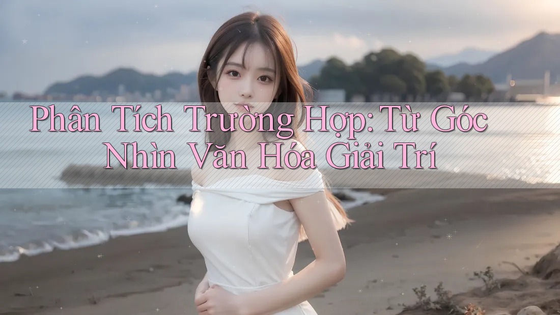 Phân Tích Trường Hợp: Từ Góc Nhìn Văn Hóa & Giải Trí Phân Tích Trường Hợp: Từ Góc Nhìn Văn Hóa & Giải Trí
