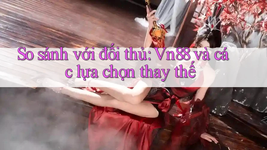 So sánh với đối thủ: Vn88 và các lựa chọn thay thế