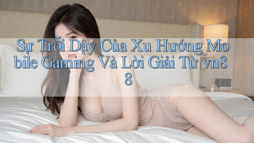 Sự Trỗi Dậy Của Xu Hướng Mobile Gaming Và Lời Giải Từ vn88