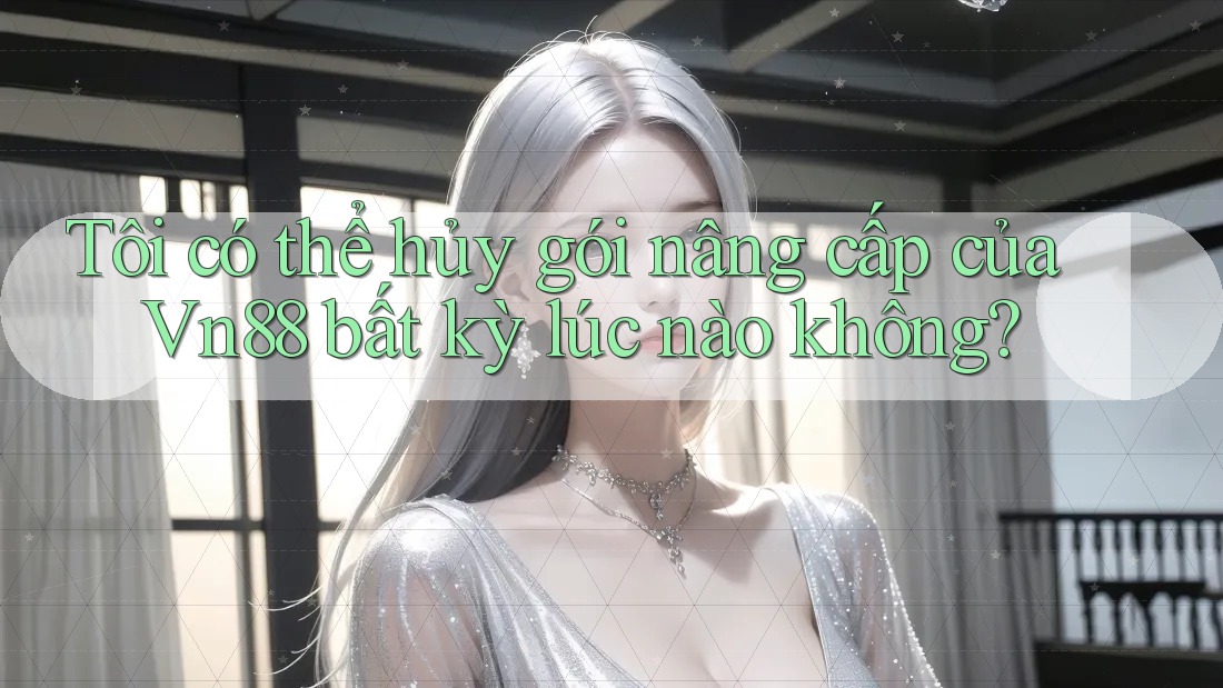 Tôi có thể hủy gói nâng cấp của Vn88 bất kỳ lúc nào không?