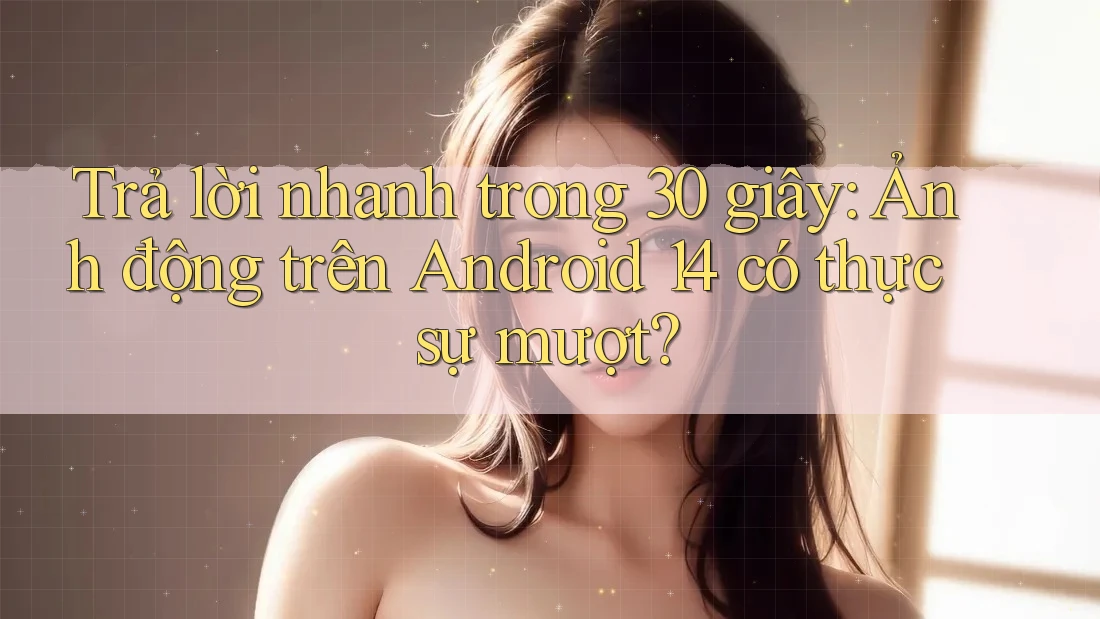 Trả lời nhanh trong 30 giây: Ảnh động trên Android 14 có thực sự mượt?