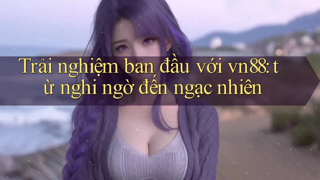 Trải nghiệm ban đầu với vn88: từ nghi ngờ đến ngạc nhiên