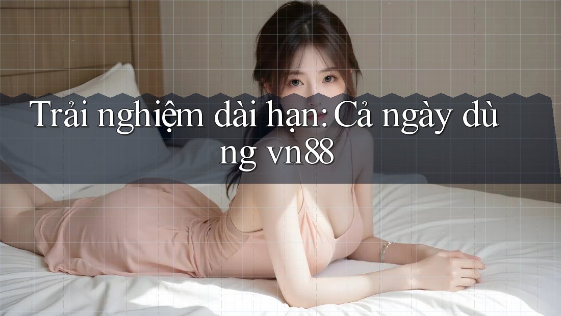 Trải nghiệm dài hạn: Cả ngày dùng vn88 Trải nghiệm dài hạn: Cả ngày dùng vn88