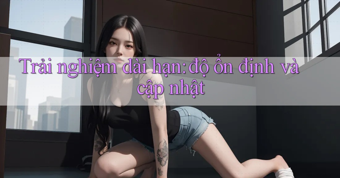 Trải nghiệm dài hạn: độ ổn định và cập nhật