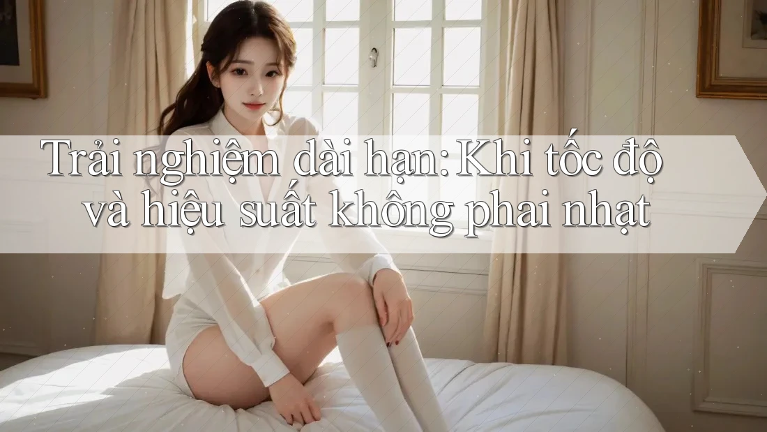 Trải nghiệm dài hạn: Khi tốc độ và hiệu suất không phai nhạt Trải nghiệm dài hạn: Khi tốc độ và hiệu suất không phai nhạt
