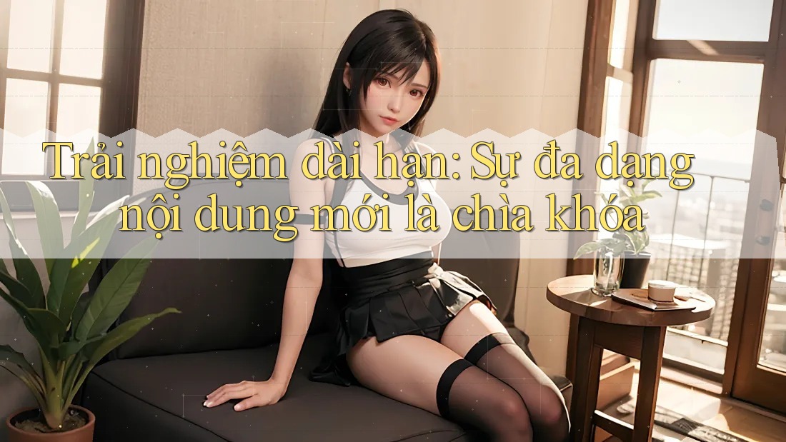 Trải nghiệm dài hạn: Sự đa dạng nội dung mới là chìa khóa Trải nghiệm dài hạn: Sự đa dạng nội dung mới là chìa khóa