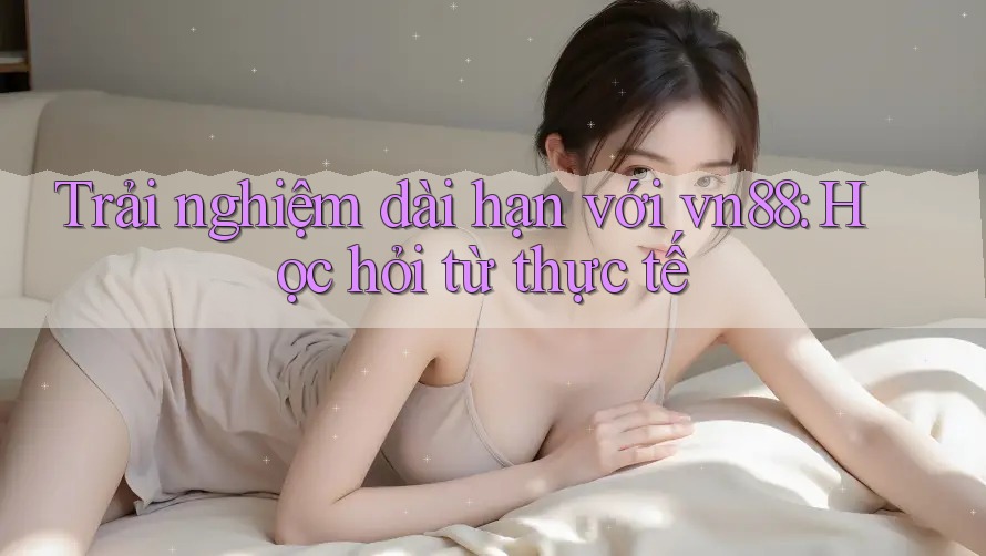 Trải nghiệm dài hạn với vn88: Học hỏi từ thực tế Trải nghiệm dài hạn với vn88: Học hỏi từ thực tế