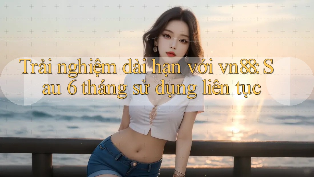 Trải nghiệm dài hạn với vn88: Sau 6 tháng sử dụng liên tục