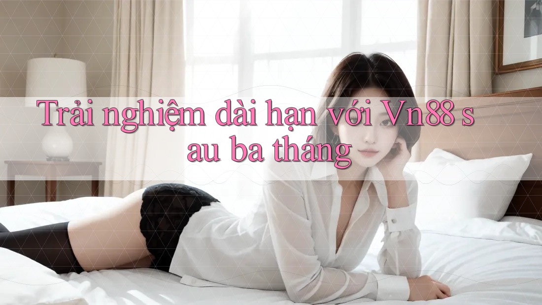 Trải nghiệm dài hạn với Vn88 sau ba tháng