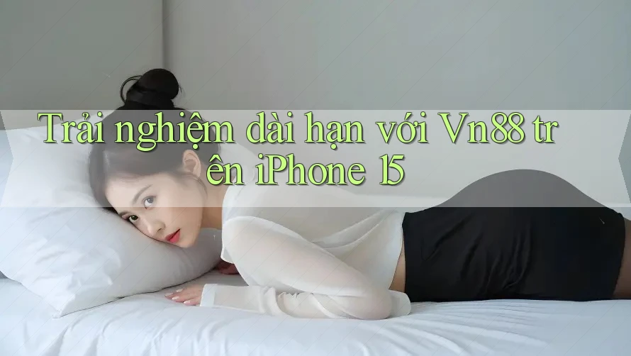 Trải nghiệm dài hạn với Vn88 trên iPhone 15