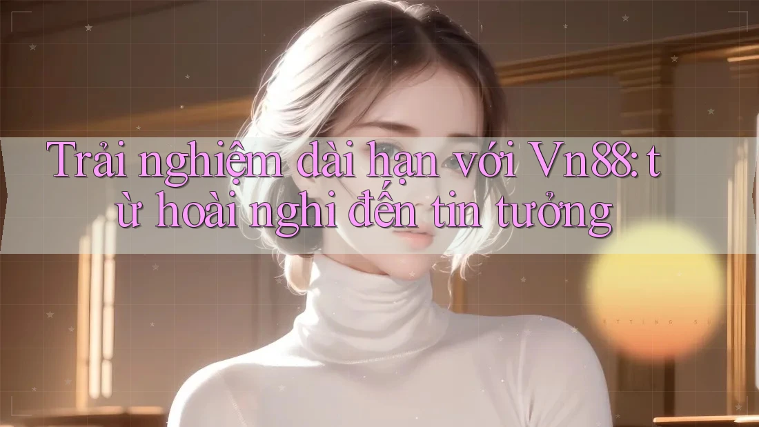 Trải nghiệm dài hạn với Vn88: từ hoài nghi đến tin tưởng
