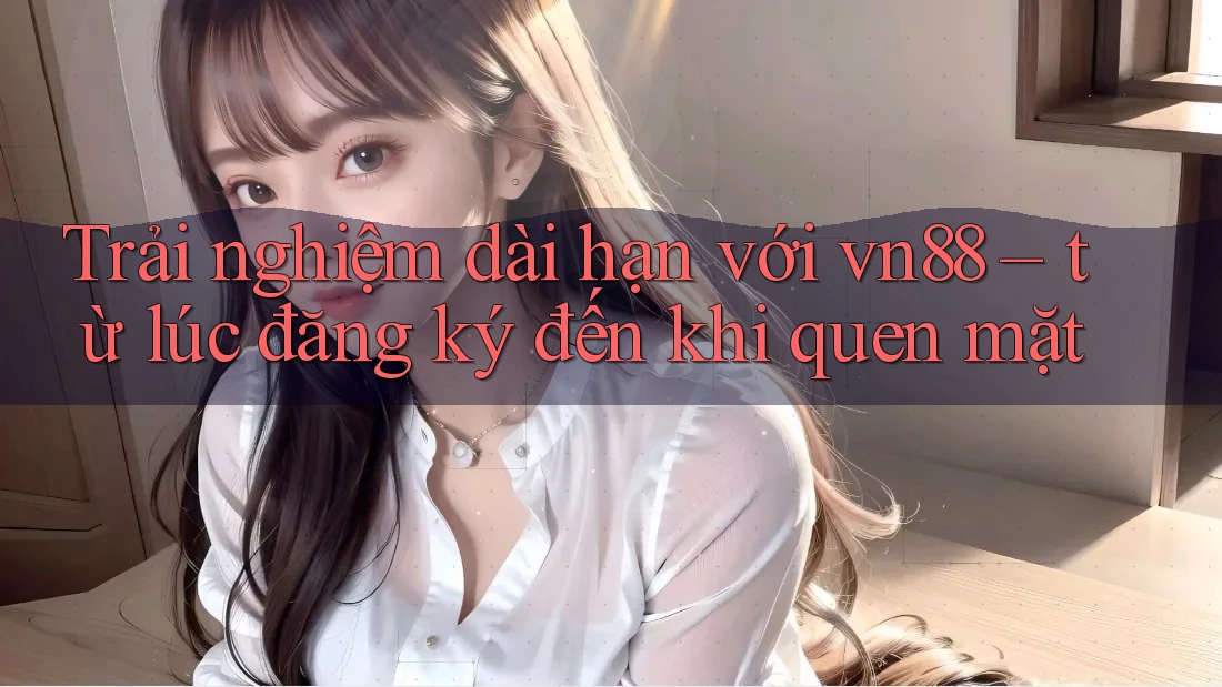 Trải nghiệm dài hạn với vn88 – từ lúc đăng ký đến khi quen mặt