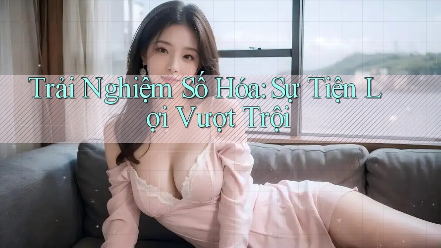 Trải Nghiệm Số Hóa: Sự Tiện Lợi Vượt Trội Trải Nghiệm Số Hóa: Sự Tiện Lợi Vượt Trội