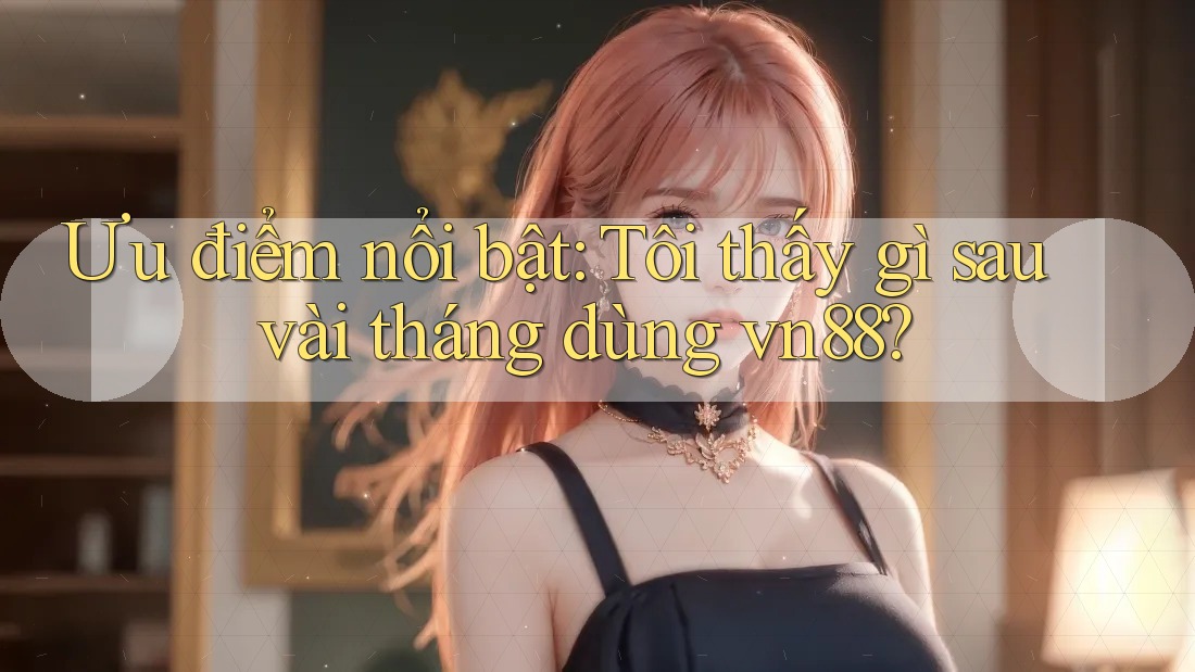 Ưu điểm nổi bật: Tôi thấy gì sau vài tháng dùng vn88? Ưu điểm nổi bật: Tôi thấy gì sau vài tháng dùng vn88?