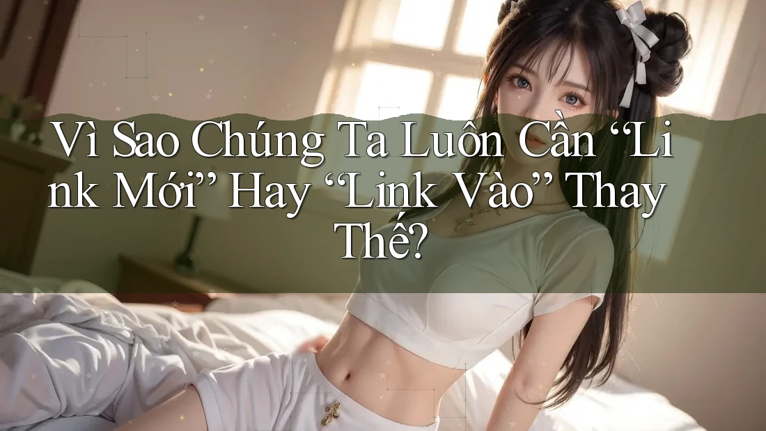 Vì Sao Chúng Ta Luôn Cần “Link Mới” Hay “Link Vào” Thay Thế? Vì Sao Chúng Ta Luôn Cần “Link Mới” Hay “Link Vào” Thay Thế?