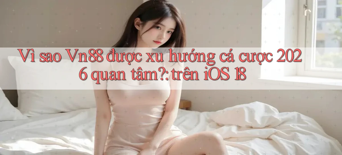 Vì sao Vn88 được xu hướng cá cược 2026 quan tâm trên iOS 18