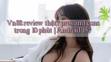 Vn88 review thật pros and cons trong 10 phút Android 15