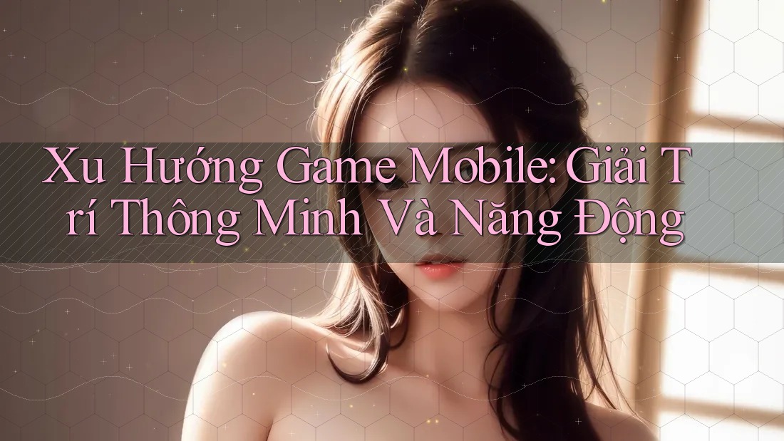 Xu Hướng Game Mobile: Giải Trí Thông Minh Và Năng Động Xu Hướng Game Mobile: Giải Trí Thông Minh Và Năng Động