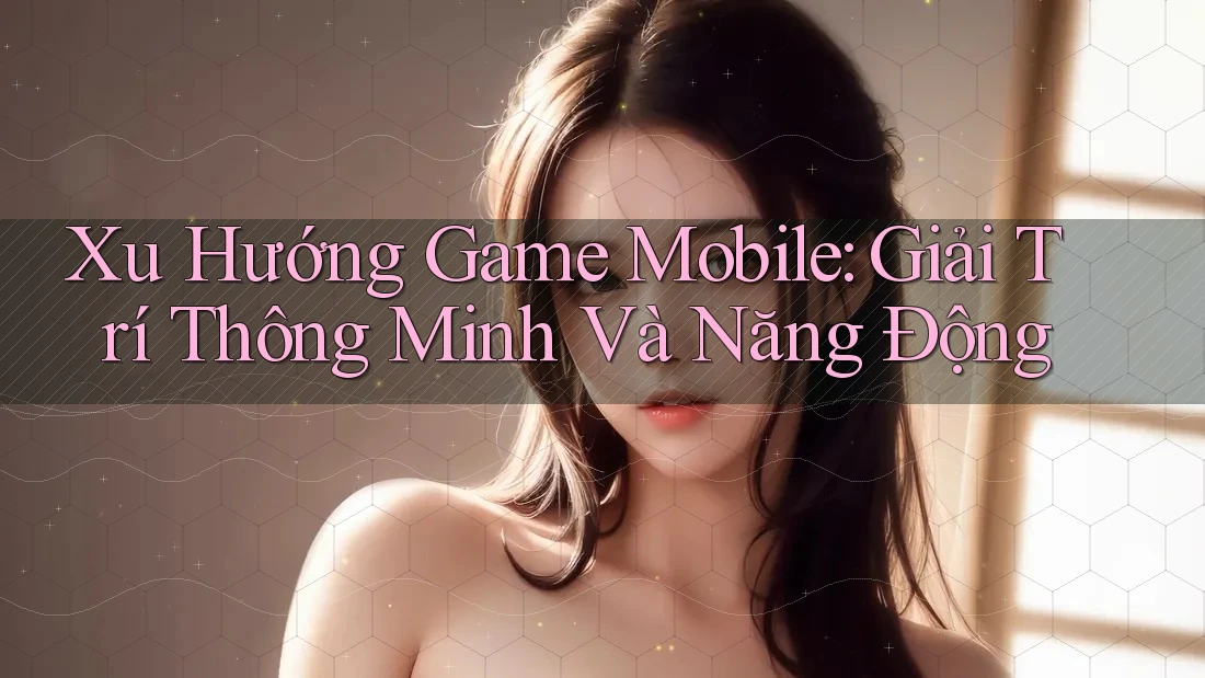 Xu Hướng Game Mobile: Giải Trí Thông Minh Và Năng Động Xu Hướng Game Mobile: Giải Trí Thông Minh Và Năng Động