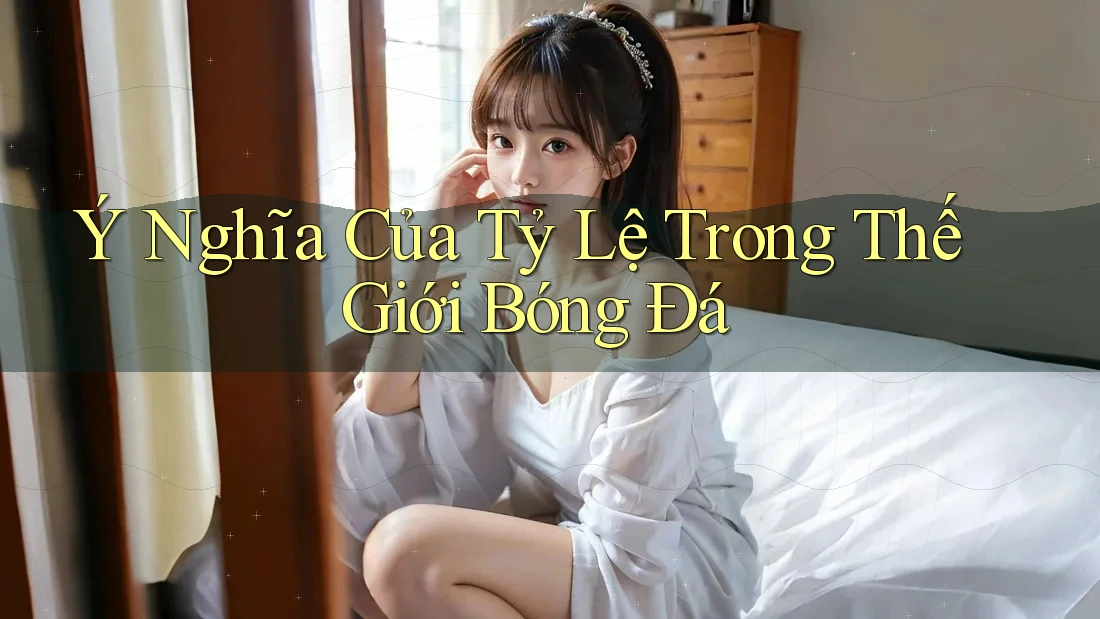 Ý Nghĩa Của Tỷ Lệ Trong Thế Giới Bóng Đá Ý Nghĩa Của Tỷ Lệ Trong Thế Giới Bóng Đá